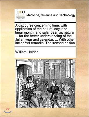 A   Discourse Concerning Time, with Application of the Natural Day, and Lunar Month, and Solar Year, as Natural; ... for the Better Understanding of t