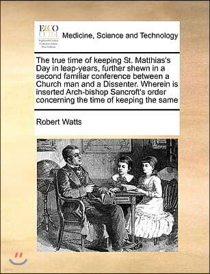 The True Time of Keeping St. Matthias's Day in Leap-Years, Further Shewn in a Second Familiar Conference Between a Church Man and a Dissenter. Wherein