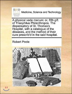 A Physical Vade Mecum: Or, Fifth Gift of Theophilus Philanthropos. the Dispensatory of St. Thomas's Hospital, with a Catalogue of the Disease
