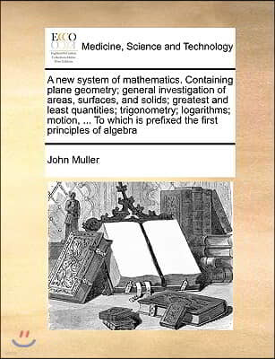 A New System of Mathematics. Containing Plane Geometry; General Investigation of Areas, Surfaces, and Solids; Greatest and Least Quantities; Trigonome
