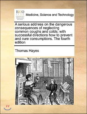 A   Serious Address on the Dangerous Consequences of Neglecting Common Coughs and Colds; With Successful Directions How to Prevent and Cure Consumptio