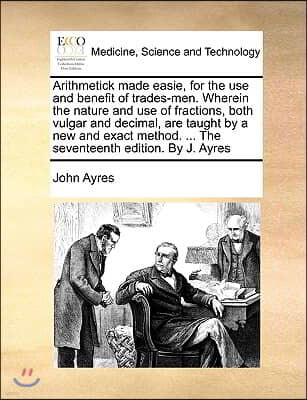 Arithmetick Made Easie, for the Use and Benefit of Trades-Men. Wherein the Nature and Use of Fractions, Both Vulgar and Decimal, Are Taught by a New a