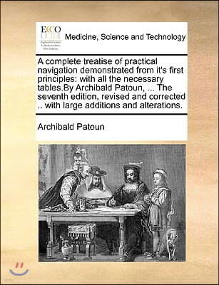 A   Complete Treatise of Practical Navigation Demonstrated from It's First Principles: With All the Necessary Tables.by Archibald Patoun, ... the Seve