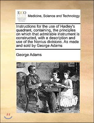 Instructions for the Use of Hadley's Quadrant, Containing, the Principles on Which That Admirable Instrument Is Constructed, with a Description and Us