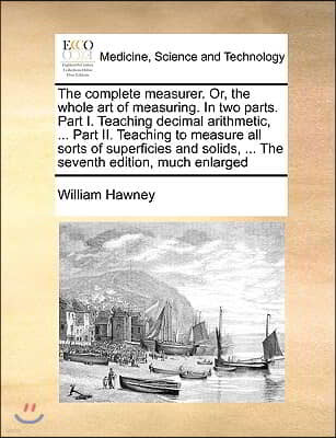 The Complete Measurer. Or, the Whole Art of Measuring. in Two Parts. Part I. Teaching Decimal Arithmetic, ... Part II. Teaching to Measure All Sorts o