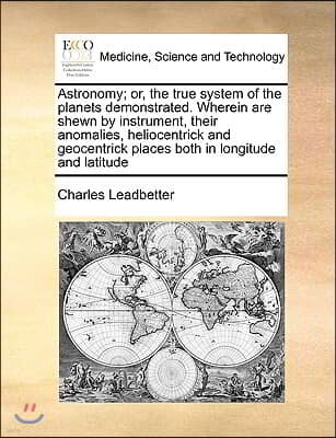 Astronomy; Or, the True System of the Planets Demonstrated. Wherein Are Shewn by Instrument, Their Anomalies, Heliocentrick and Geocentrick Places Bot