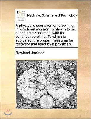 Physical Dissertation on Drowning: In Which Submersion, Is Shewn to Be a Long Time Consistent with the Continuance of Life, to Which Is Subjoined