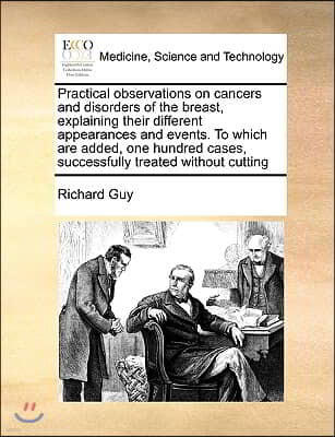 Practical Observations on Cancers and Disorders of the Breast, Explaining Their Different Appearances and Events. to Which Are Added, One Hundred Case