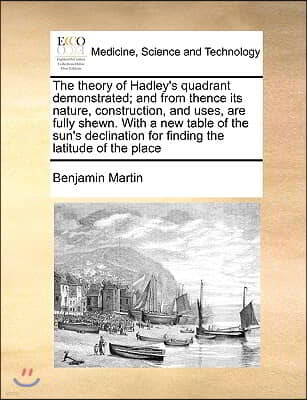 The Theory of Hadley's Quadrant Demonstrated; And from Thence Its Nature, Construction, and Uses, Are Fully Shewn. with a New Table of the Sun's Decli