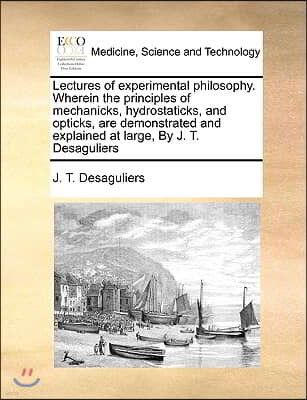 Lectures of Experimental Philosophy. Wherein the Principles of Mechanicks, Hydrostaticks, and Opticks, Are Demonstrated and Explained at Large, by J.