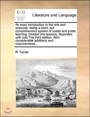 An easy introduction to the arts and sciences: being a short, but comprehensive system of useful and polite learning. Divided into lessons. Illustrate