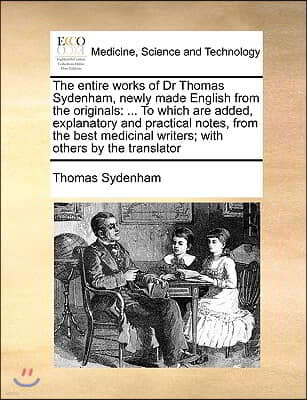 The entire works of Dr Thomas Sydenham, newly made English from the originals: ... To which are added, explanatory and practical notes, from the best