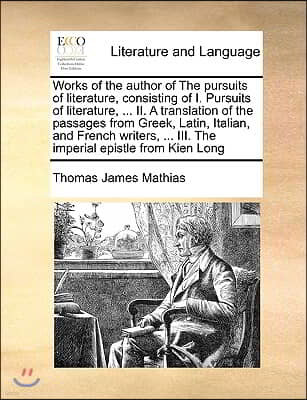 Works of the Author of the Pursuits of Literature, Consisting of I. Pursuits of Literature, ... II. a Translation of the Passages from Greek, Latin, I