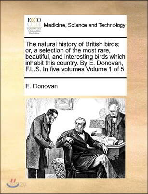 The Natural History of British Birds; Or, a Selection of the Most Rare, Beautiful, and Interesting Birds Which Inhabit This Country. by E. Donovan, F.