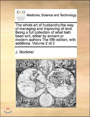 The Whole Art of Husbandry: The Way of Managing and Improving of Land. Being a Full Collection of What Hath Been Writ, Either by Ancient or Modern