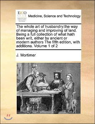 The Whole Art of Husbandry: The Way of Managing and Improving of Land. Being a Full Collection of What Hath Been Writ, Either by Ancient or Modern