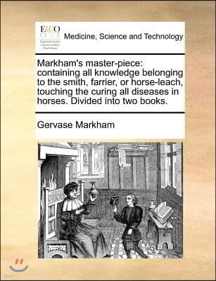 Markham's Master-Piece: Containing All Knowledge Belonging to the Smith, Farrier, or Horse-Leach, Touching the Curing All Diseases in Horses.