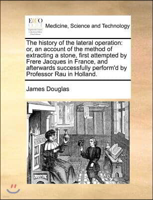 The History of the Lateral Operation: Or, an Account of the Method of Extracting a Stone, First Attempted by Frere Jacques in France, and Afterwards S