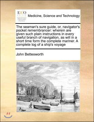 The Seaman's Sure Guide, Or, Navigator's Pocket Remembrancer: Wherein Are Given Such Plain Instructions in Every Useful Branch of Navigation, as Will