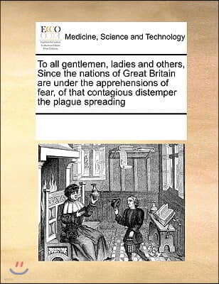 To All Gentlemen, Ladies and Others, Since the Nations of Great Britain Are Under the Apprehensions of Fear, of That Contagious Distemper the Plague S