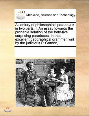 A   Century of Philosophical Paradoxes in Two Parts, I. an Essay Towards the Probable Solution of the Forty-Five Surprising Paradoxes, in That Excelle