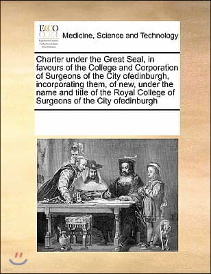 Charter Under the Great Seal, in Favours of the College and Corporation of Surgeons of the City Ofedinburgh, Incorporating Them, of New, Under the Nam