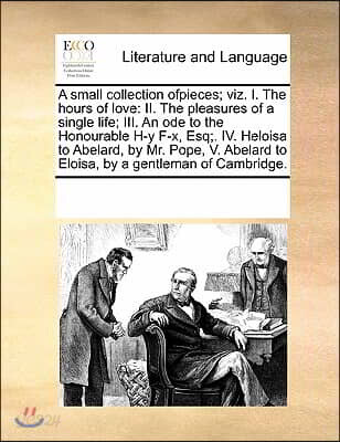 A small collection ofpieces; viz. I. The hours of love: II. The pleasures of a single life; III. An ode to the Honourable H-y F-x, Esq;. IV. Heloisa t