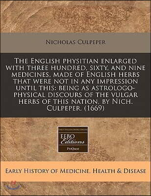 The English Physitian Enlarged with Three Hundred, Sixty, and Nine Medicines, Made of English Herbs That Were Not in Any Impression Until This: Being