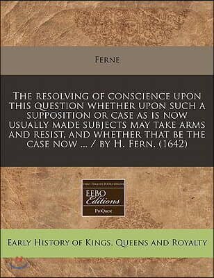 The Resolving of Conscience Upon This Question Whether Upon Such a Supposition or Case as Is Now Usually Made Subjects May Take Arms and Resist, and W