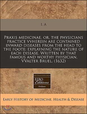 Praxis Medicinae, Or, the Physicians Practice Vvherein Are Contained Inward Diseases from the Head to the Foote: Explayning the Nature of Each Disease