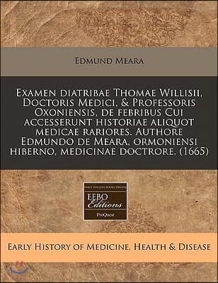 Examen Diatribae Thomae Willisii, Doctoris Medici, & Professoris Oxoniensis, de Febribus Cui Accesserunt Historiae Aliquot Medicae Rariores. Authore E