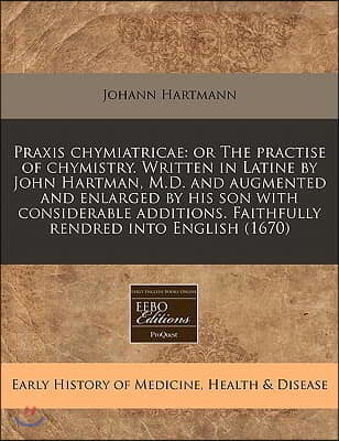 Praxis Chymiatricae: Or the Practise of Chymistry. Written in Latine by John Hartman, M.D. and Augmented and Enlarged by His Son with Consi