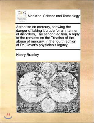 A treatise on mercury, shewing the danger of taking it crude for all manner of disorders, The second edition. A reply to the remarks on the Treatise o