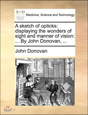 A sketch of opticks: displaying the wonders of sight and manner of vision: ... By John Donovan, ...