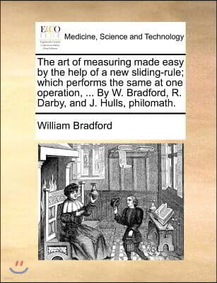 The art of measuring made easy by the help of a new sliding-rule; which performs the same at one operation, ... By W. Bradford, R. Darby, and J. Hulls