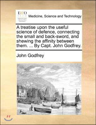 A   Treatise Upon the Useful Science of Defence, Connecting the Small and Back-Sword, and Shewing the Affinity Between Them. ... by Capt. John Godfrey