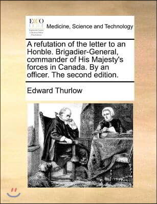 A refutation of the letter to an Honble. Brigadier-General, commander of His Majesty's forces in Canada. By an officer. The second edition.