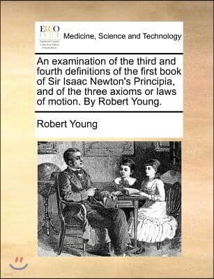 An  Examination of the Third and Fourth Definitions of the First Book of Sir Isaac Newton's Principia, and of the Three Axioms or Laws of Motion. by R