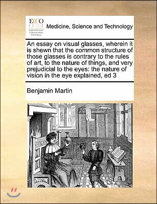 An essay on visual glasses, wherein it is shewn that the common structure of those glasses is contrary to the rules of art, to the nature of things, a