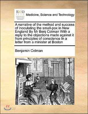 A Narrative of the Method and Success of Inoculating the Small-Pox in New England by MR Benj Colman with a Reply to the Objections Made Against It fro