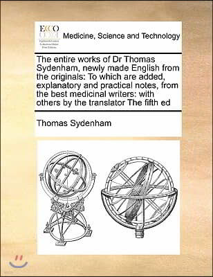 The entire works of Dr Thomas Sydenham, newly made English from the originals: To which are added, explanatory and practical notes, from the best medi