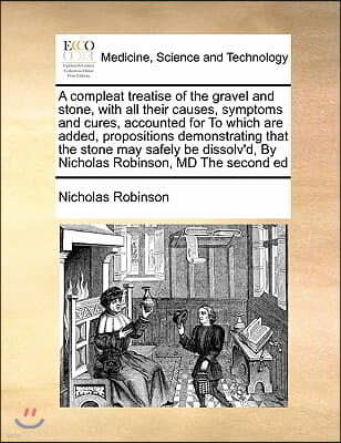 A compleat treatise of the gravel and stone, with all their causes, symptoms and cures, accounted for To which are added, propositions demonstrating t