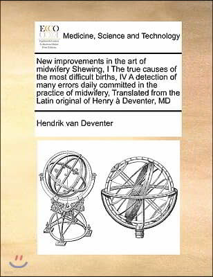 New Improvements in the Art of Midwifery Shewing, I the True Causes of the Most Difficult Births, IV a Detection of Many Errors Daily Committed in the