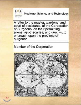 A letter to the master, wardens, and court of assistants, of the Corporation of Surgeons, on their permitting aliens, apothecaries, and quacks, to enc