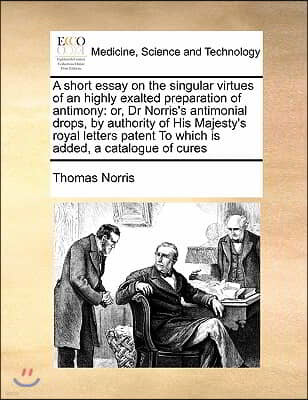 A short essay on the singular virtues of an highly exalted preparation of antimony: or, Dr Norris's antimonial drops, by authority of His Majesty's ro