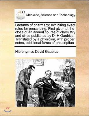 Lectures of Pharmacy: Exhibiting Exact Rules for Prescribing, First Given at the Close of an Annual Course of Chymistry and Since Published