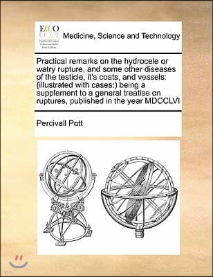 Practical remarks on the hydrocele or watry rupture, and some other diseases of the testicle, it's coats, and vessels: (illustrated with cases: ) bein