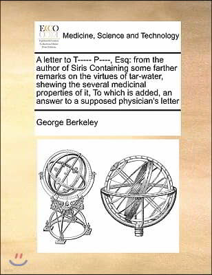 A letter to T----- P----, Esq: from the author of Siris Containing some farther remarks on the virtues of tar-water, shewing the several medicinal pr