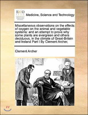 Miscellaneous observations on the effects of oxygen on the animal and vegetable systems: and an attempt to prove why some plants are evergreen and oth