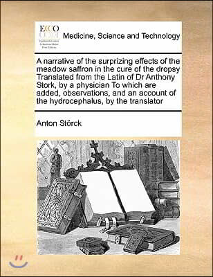 A narrative of the surprizing effects of the meadow saffron in the cure of the dropsy Translated from the Latin of Dr Anthony Stork, by a physician To